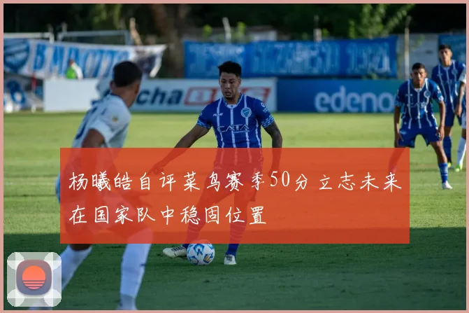 杨曦皓自评菜鸟赛季50分立志未来在国家队中稳固位置