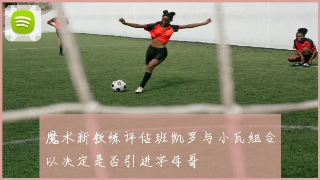 魔术新教练评估班凯罗与小瓦组合以决定是否引进字母哥