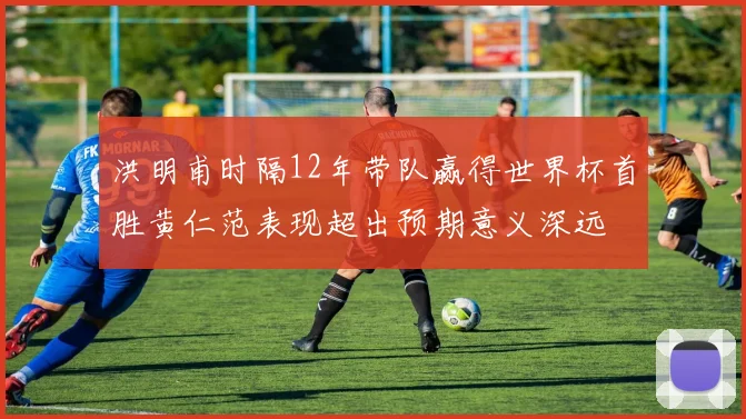洪明甫时隔12年带队赢得世界杯首胜黄仁范表现超出预期意义深远