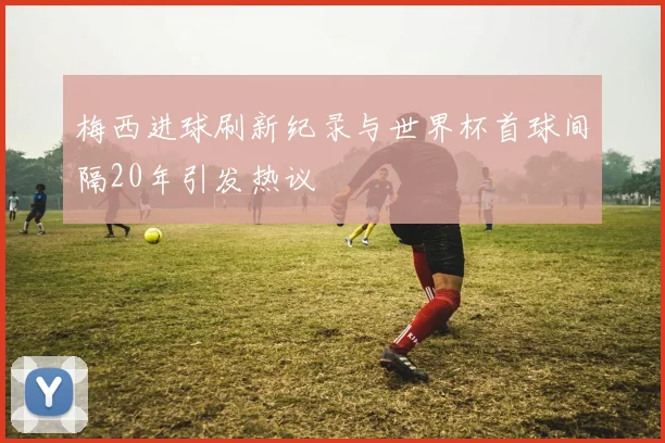 梅西进球刷新纪录与世界杯首球间隔20年引发热议