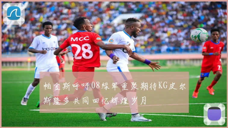 帕金斯呼吁08绿军重聚期待KG皮尔斯隆多共同回忆辉煌岁月