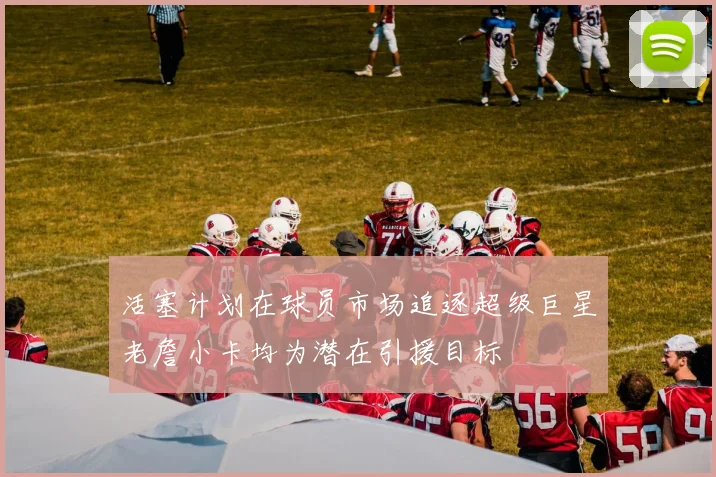 活塞计划在球员市场追逐超级巨星老詹小卡均为潜在引援目标