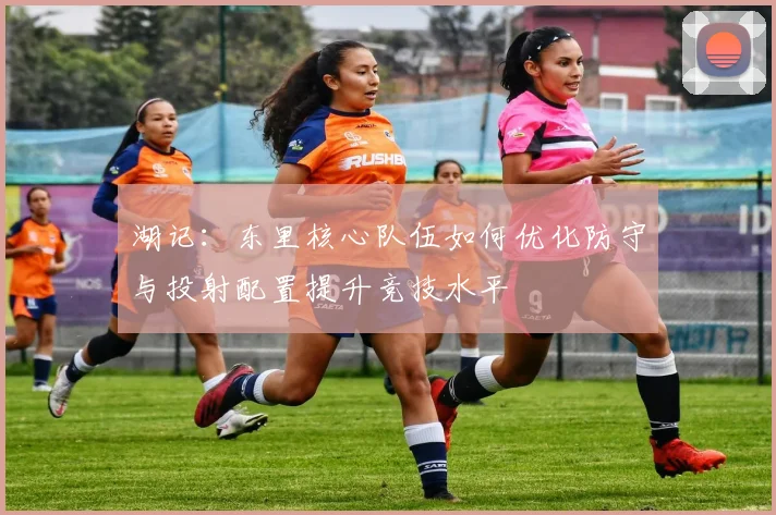湖记：东里核心队伍如何优化防守与投射配置提升竞技水平
