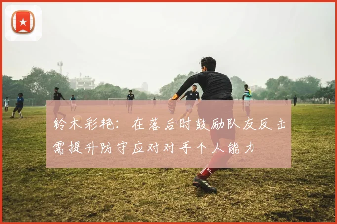 铃木彩艳：在落后时鼓励队友反击需提升防守应对对手个人能力