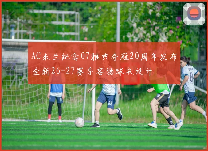 AC米兰纪念07雅典夺冠20周年发布全新26-27赛季客场球衣设计
