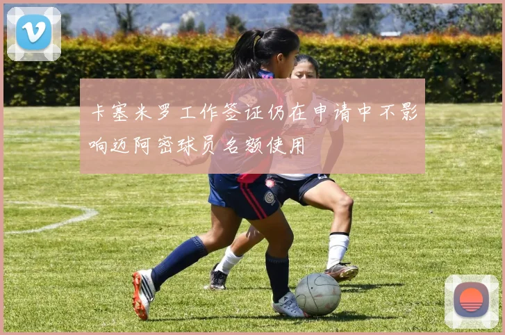 卡塞米罗工作签证仍在申请中不影响迈阿密球员名额使用