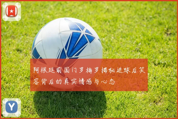 阿根廷前国门罗梅罗揭秘进球后笑容背后的真实情感与心态