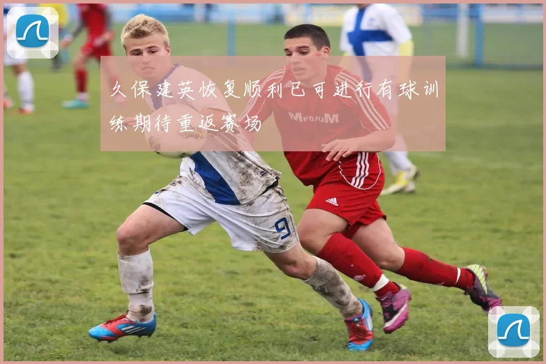 久保建英恢复顺利已可进行有球训练期待重返赛场